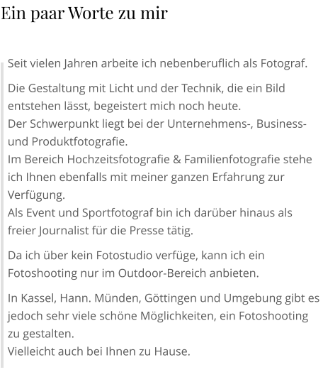 Seit vielen Jahren arbeite ich nebenberuflich als Fotograf. Die Gestaltung mit Licht und der Technik, die ein Bild entstehen lässt, begeistert mich noch heute. Der Schwerpunkt liegt bei der Unternehmens-, Business- und Produktfotografie. Im Bereich Hochzeitsfotografie & Familienfotografie stehe ich Ihnen ebenfalls mit meiner ganzen Erfahrung zur Verfügung. Als Event und Sportfotograf bin ich darüber hinaus als freier Journalist für die Presse tätig. Da ich über kein Fotostudio verfüge, kann ich ein Fotoshooting nur im Outdoor-Bereich anbieten. In Kassel, Hann. Münden, Göttingen und Umgebung gibt es jedoch sehr viele schöne Möglichkeiten, ein Fotoshooting zu gestalten. Vielleicht auch bei Ihnen zu Hause. Ein paar Worte zu mir