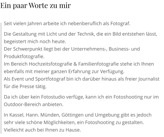 Seit vielen Jahren arbeite ich nebenberuflich als Fotograf. Die Gestaltung mit Licht und der Technik, die ein Bild entstehen lässt, begeistert mich noch heute. Der Schwerpunkt liegt bei der Unternehmens-, Business- und Produktfotografie. Im Bereich Hochzeitsfotografie & Familienfotografie stehe ich Ihnen ebenfalls mit meiner ganzen Erfahrung zur Verfügung. Als Event und Sportfotograf bin ich darüber hinaus als freier Journalist für die Presse tätig. Da ich über kein Fotostudio verfüge, kann ich ein Fotoshooting nur im Outdoor-Bereich anbieten. In Kassel, Hann. Münden, Göttingen und Umgebung gibt es jedoch sehr viele schöne Möglichkeiten, ein Fotoshooting zu gestalten. Vielleicht auch bei Ihnen zu Hause. Ein paar Worte zu mir