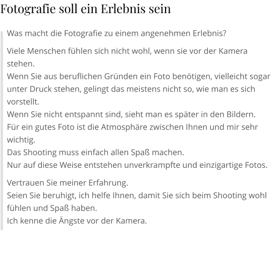 Was macht die Fotografie zu einem angenehmen Erlebnis? Viele Menschen fühlen sich nicht wohl, wenn sie vor der Kamera stehen. Wenn Sie aus beruflichen Gründen ein Foto benötigen, vielleicht sogar unter Druck stehen, gelingt das meistens nicht so, wie man es sich vorstellt. Wenn Sie nicht entspannt sind, sieht man es später in den Bildern. Für ein gutes Foto ist die Atmosphäre zwischen Ihnen und mir sehr wichtig. Das Shooting muss einfach allen Spaß machen. Nur auf diese Weise entstehen unverkrampfte und einzigartige Fotos. Vertrauen Sie meiner Erfahrung. Seien Sie beruhigt, ich helfe Ihnen, damit Sie sich beim Shooting wohl fühlen und Spaß haben. Ich kenne die Ängste vor der Kamera.  Fotografie soll ein Erlebnis sein